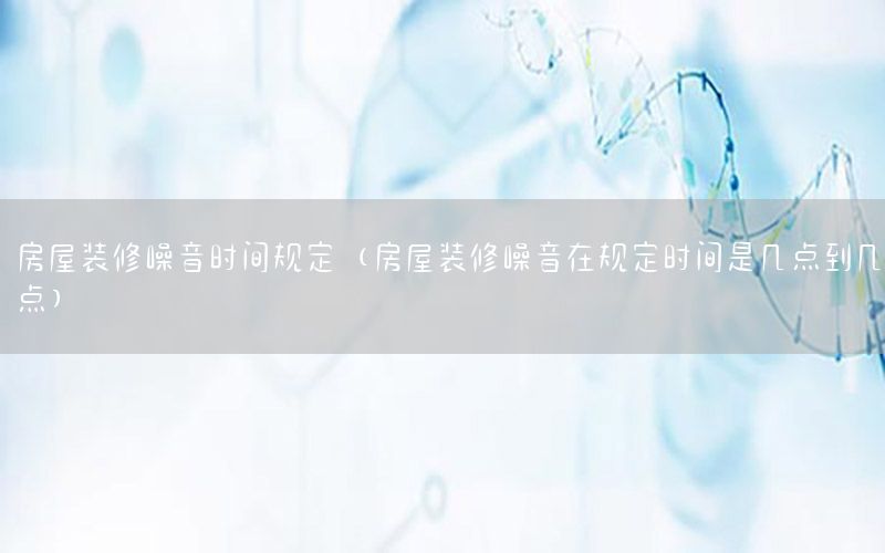 房屋装修噪音时间规定（房屋装修噪音在规定时间是几点到几点）