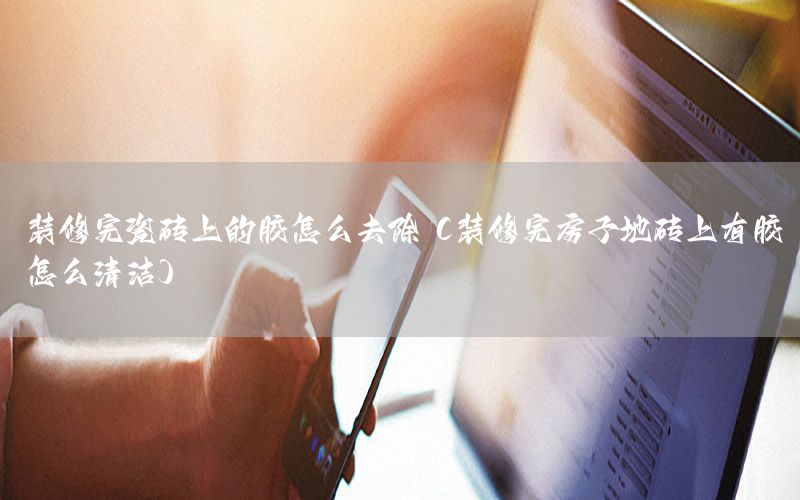 装修完瓷砖上的胶怎么去除（装修完房子地砖上有胶怎么清洁）