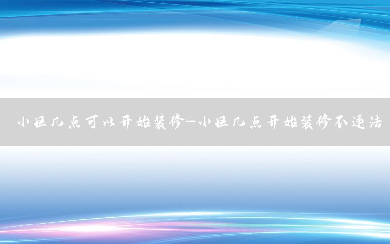 小区几点可以开始装修-小区几点开始装修不违法