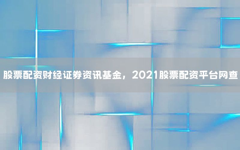 股票配资财经证券资讯基金，2021股票配资平台网查