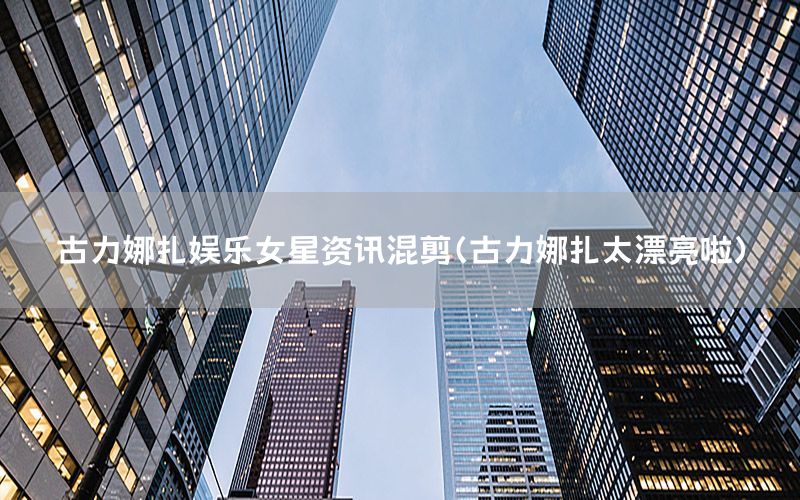 古力娜扎娱乐女星资讯混剪（古力娜扎太漂亮啦）