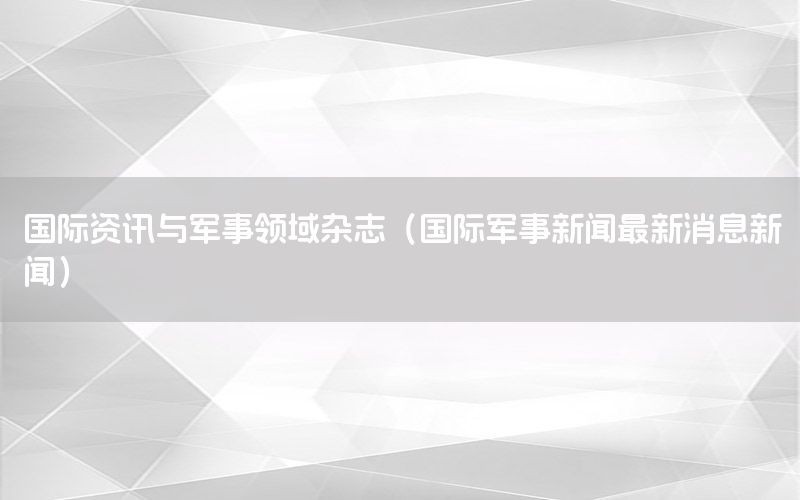 国际资讯与军事领域杂志（国际军事新闻最新消息新闻）