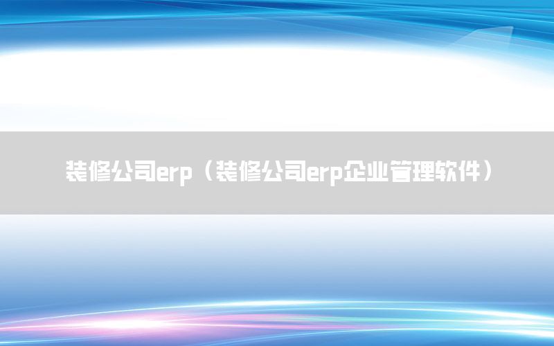装修公司erp（装修公司erp企业管理软件）