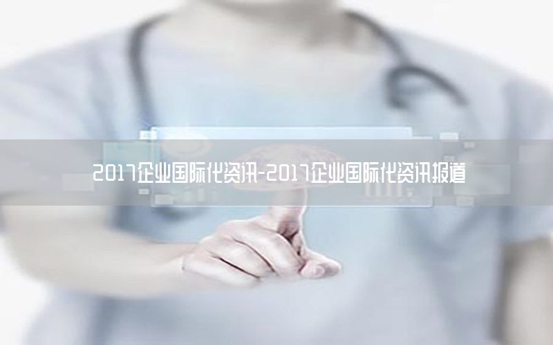 2017企业国际化资讯-2017企业国际化资讯报道