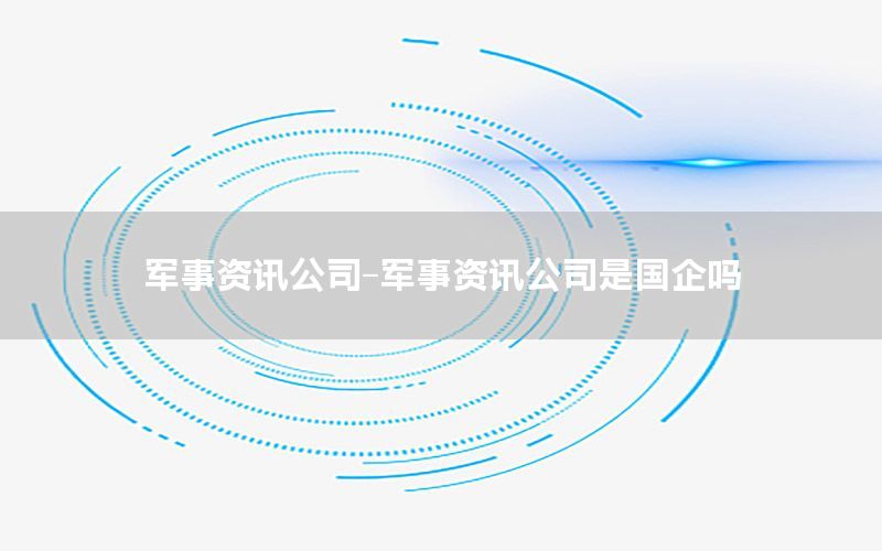 军事资讯公司-军事资讯公司是国企吗