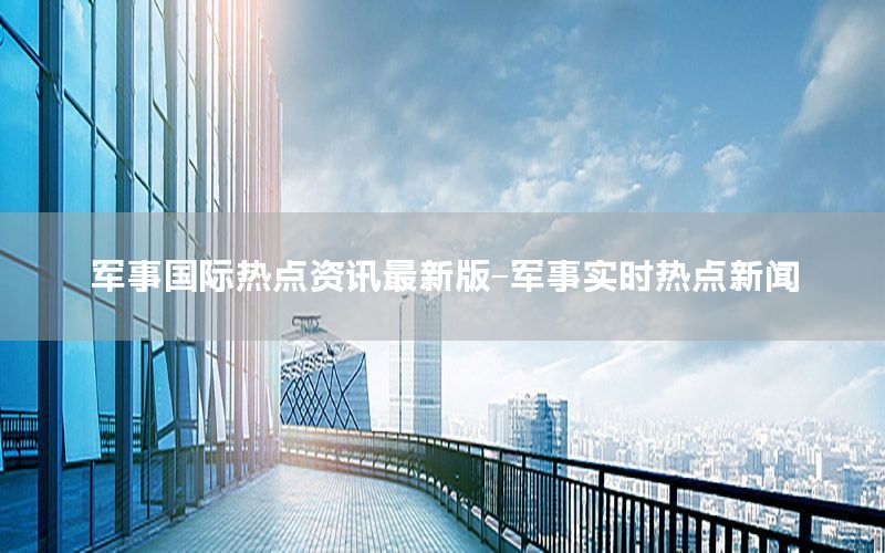 军事国际热点资讯最新版-军事实时热点新闻