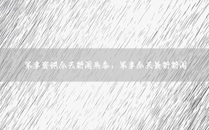 军事资讯今天新闻头条，军事今天最新新闻