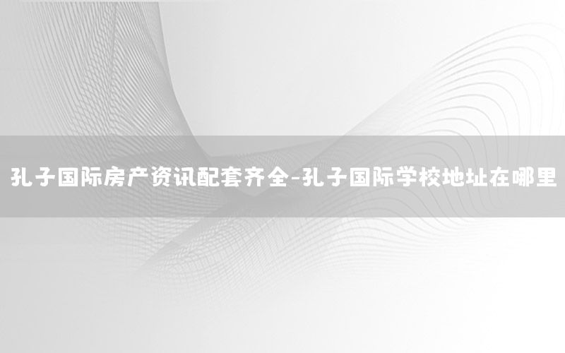 孔子国际房产资讯配套齐全-孔子国际学校地址在哪里