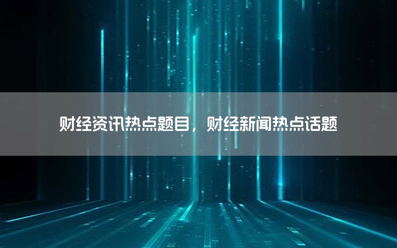 财经资讯热点题目，财经新闻热点话题