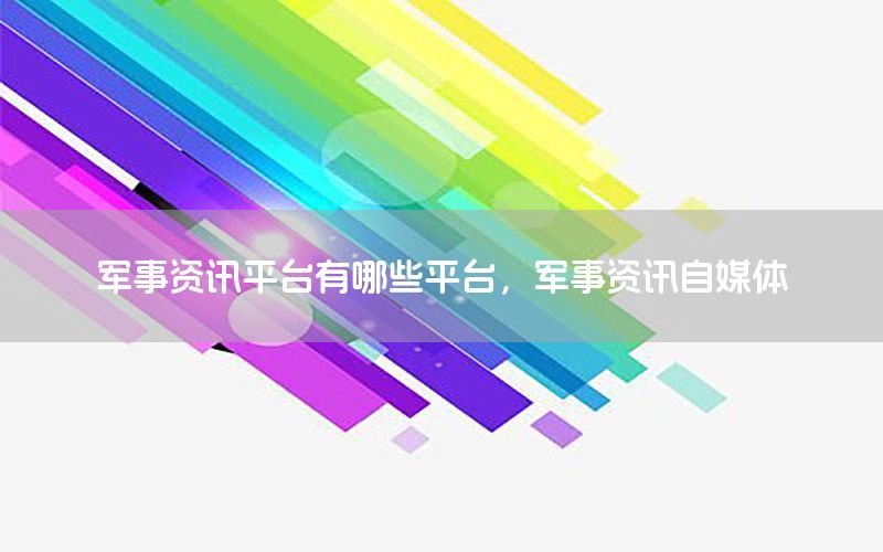 军事资讯平台有哪些平台，军事资讯自媒体