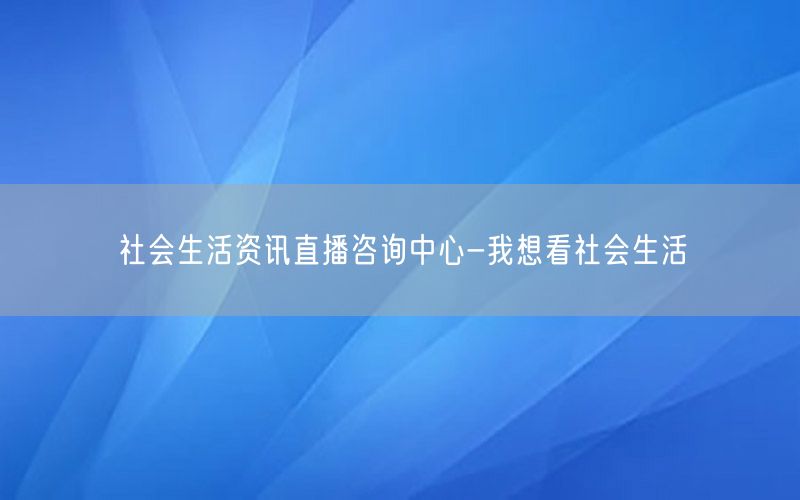 社会生活资讯直播咨询中心-我想看社会生活