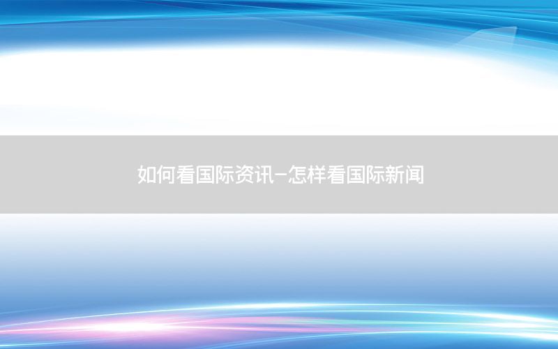 如何看国际资讯-怎样看国际新闻