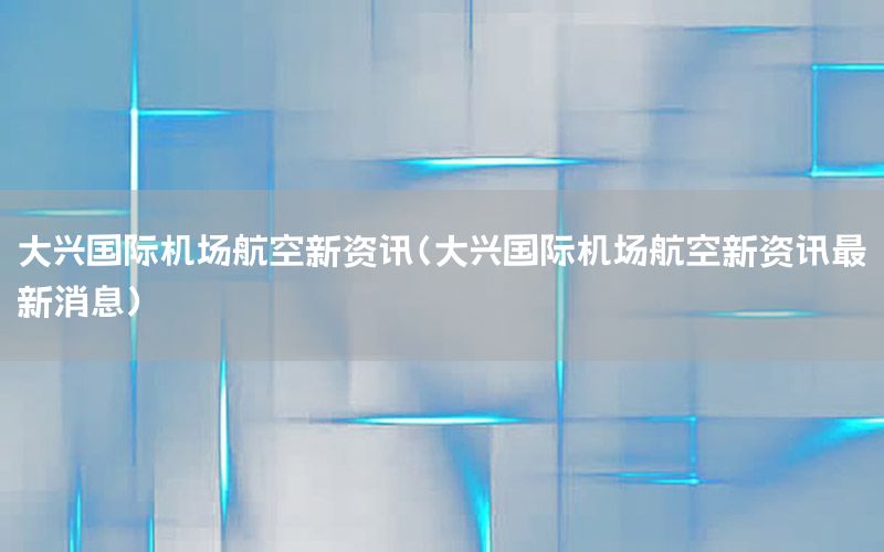 大兴国际机场航空新资讯（大兴国际机场航空新资讯最新消息）