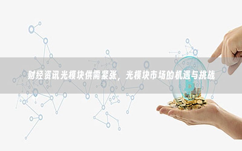 财经资讯光模块供需紧张，光模块市场的机遇与挑战