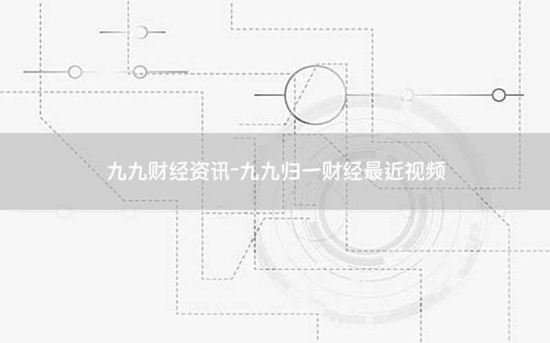 九九财经资讯-九九归一财经最近视频