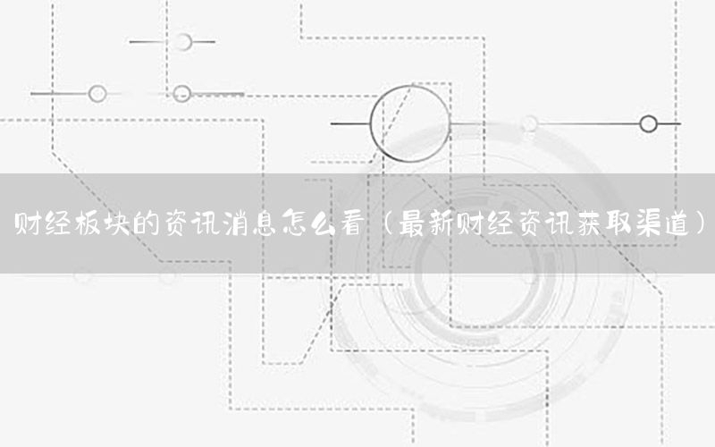 财经板块的资讯消息怎么看（最新财经资讯获取渠道）