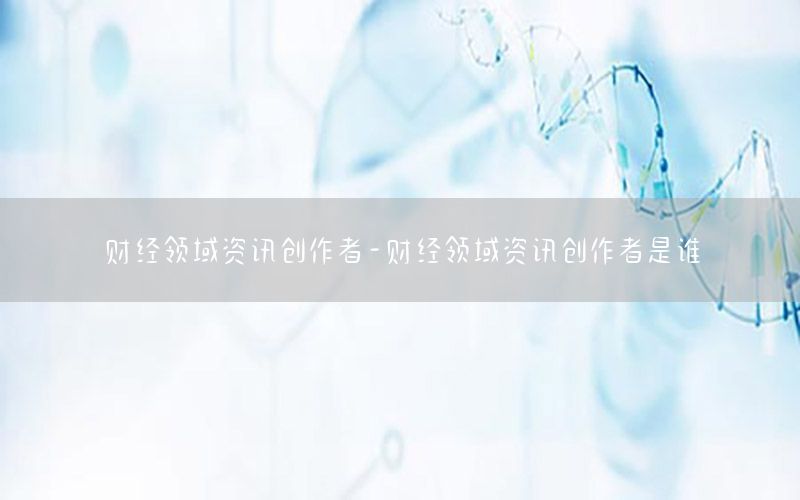 财经领域资讯创作者-财经领域资讯创作者是谁