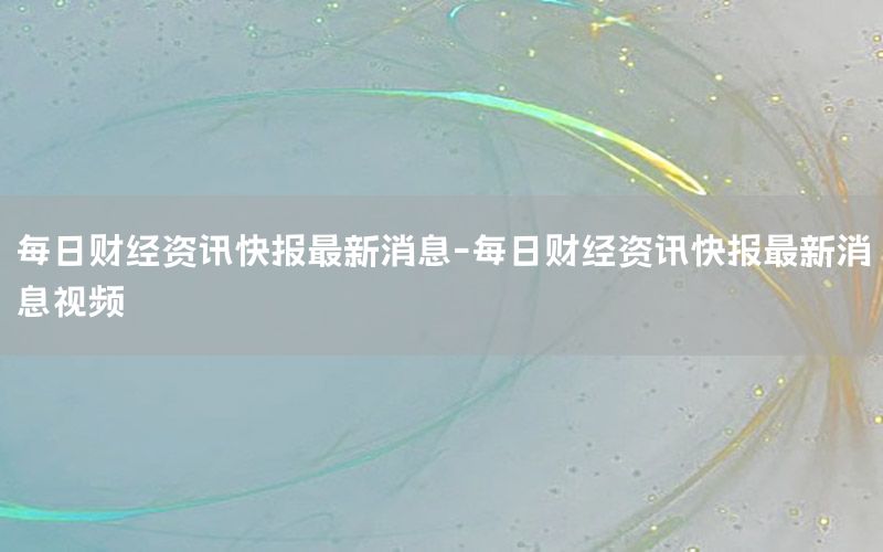 每日财经资讯快报最新消息-每日财经资讯快报最新消息视频