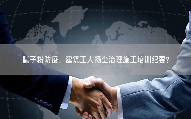 腻子粉防疫，建筑工人扬尘治理施工培训纪要?
