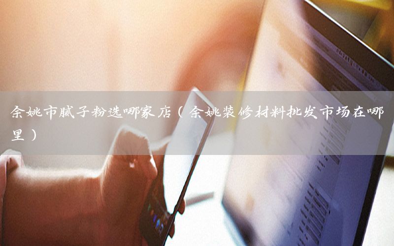 余姚市腻子粉选哪家店（余姚装修材料批发市场在哪里）